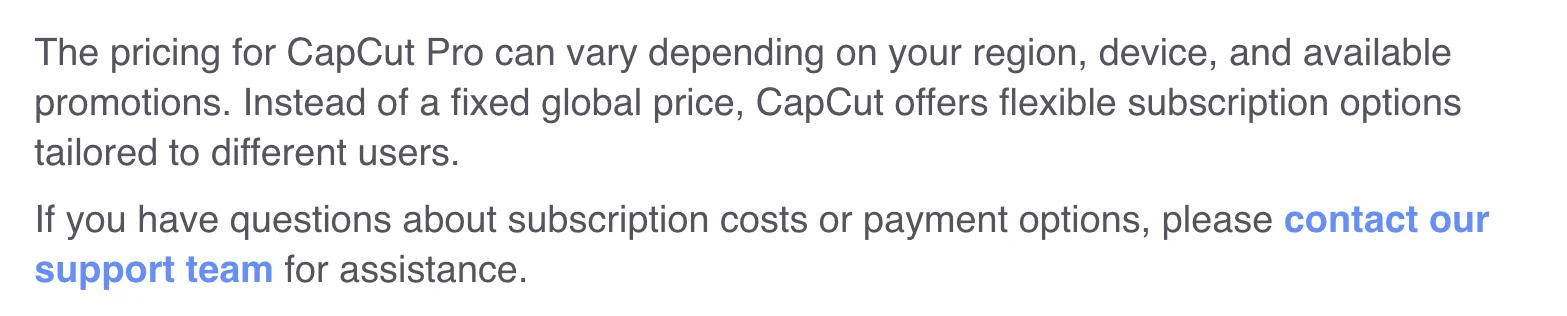 CapCut's help centre stating that pricing for CapCut Pro can vary depending on region, device and available promotions, and that instead of a fixed global price CapCut offers flexible subscription options tailored to different users.